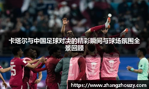 威廉体育卡塔尔与中国足球对决的精彩瞬间与球场氛围全景回顾